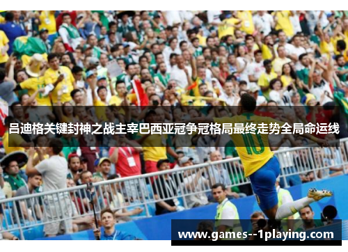 吕迪格关键封神之战主宰巴西亚冠争冠格局最终走势全局命运线